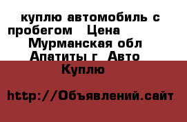 куплю автомобиль с пробегом › Цена ­ 60 000 - Мурманская обл., Апатиты г. Авто » Куплю   